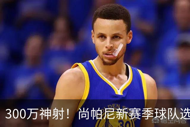300万神射！尚帕尼新赛季球队选项 马刺可提供起薪2100万续约合同